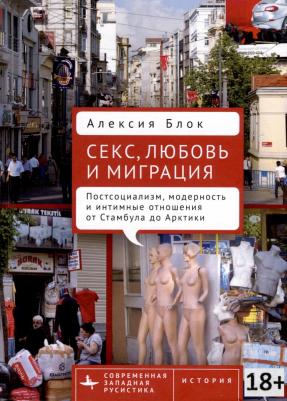 Блок Алексия. Секс, любовь и миграция. Постсоциализм, модерность и интимные отношения от Стамбула до Арктики