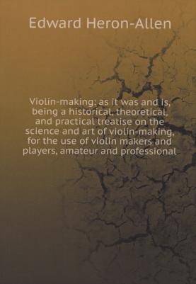 Heron-Allen Edward. Violin-making: as it was and is, being a historical, theoretical, and practical treatise on the science and art of violin-making
