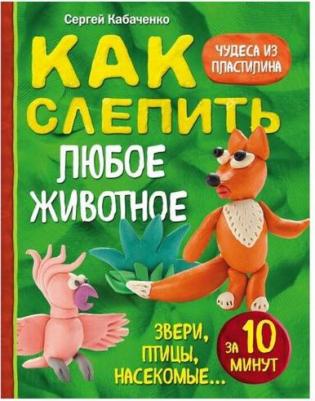 Кабаченко Сергей Борисович. Как слепить из пластилина любое животное за 10 минут. Звери, птицы, насекомые – фото 3