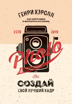 Кэролл Генри. Создай свой лучший кадр. Как найти идею и воплотить её в жизнь