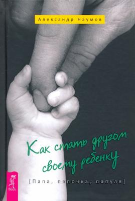 Наумов Александр. Как стать другом своему ребенку. Папа, папочка, папуля