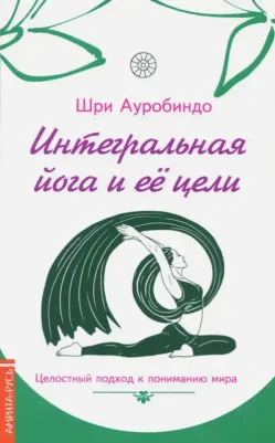 Шри Ауробиндо. Интегральная йога и ее цели. Целостный подход к пониманию мира