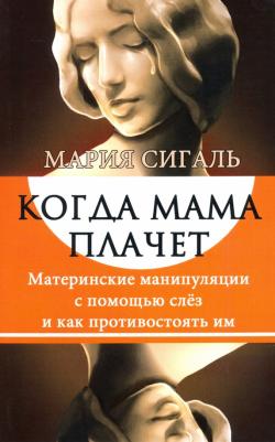 Сигаль Мария. Когда мама плачет. Материнские манипуляции с помощью слез и как противостоять им – фото 1